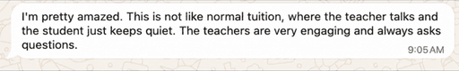 Parent message: I'm pretty amazed. This is not like normal tuition, where the teacher talks and the student just keeps quiet. The teachers are very engaging and always asks questions.