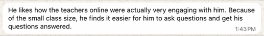 Parent message: He likes how the teachers online were actually very engaging with him. Because of the small class size, he finds it easier for him to ask questions and get his questions answered.